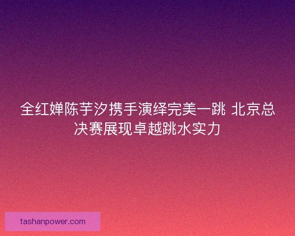 全红婵陈芋汐携手演绎完美一跳 北京总决赛展现卓越跳水实力