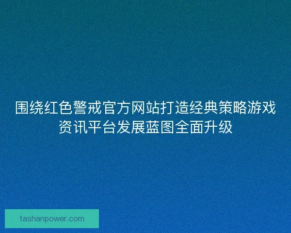 围绕红色警戒官方网站打造经典策略游戏资讯平台发展蓝图全面升级
