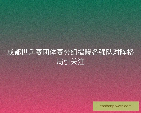 成都世乒赛团体赛分组揭晓各强队对阵格局引关注