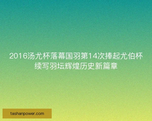 2016汤尤杯落幕国羽第14次捧起尤伯杯续写羽坛辉煌历史新篇章