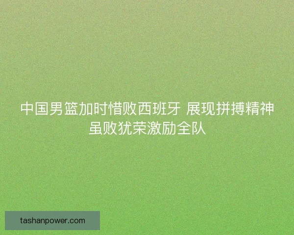 中国男篮加时惜败西班牙 展现拼搏精神虽败犹荣激励全队 中国男篮加时惜败西班牙 展现拼搏精神虽败犹荣激励全队
