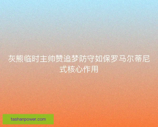 灰熊临时主帅赞追梦防守如保罗马尔蒂尼式核心作用