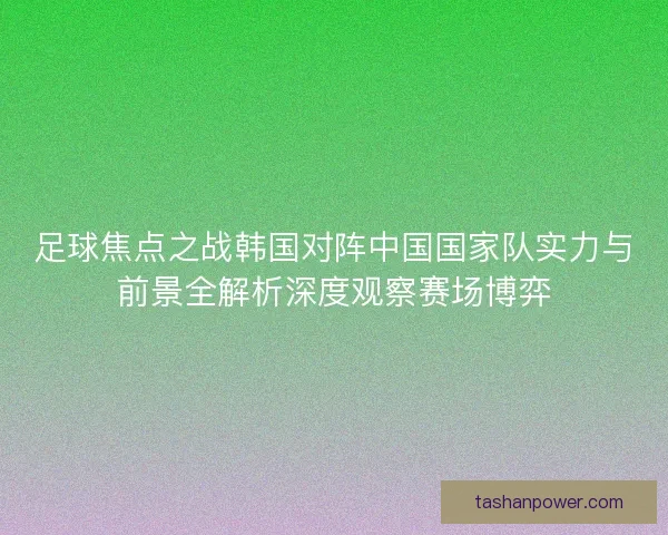 足球焦点之战韩国对阵中国国家队实力与前景全解析深度观察赛场博弈