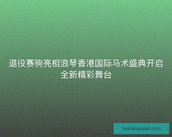 退役赛驹亮相浪琴香港国际马术盛典开启全新精彩舞台 退役赛驹亮相浪琴香港国际马术盛典开启全新精彩舞台