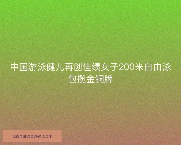 中国游泳健儿再创佳绩女子200米自由泳包揽金铜牌 中国游泳健儿再创佳绩女子200米自由泳包揽金铜牌