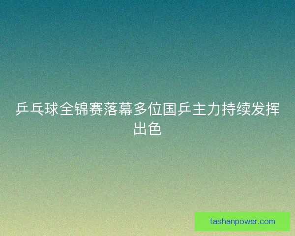 乒乓球全锦赛落幕多位国乒主力持续发挥出色