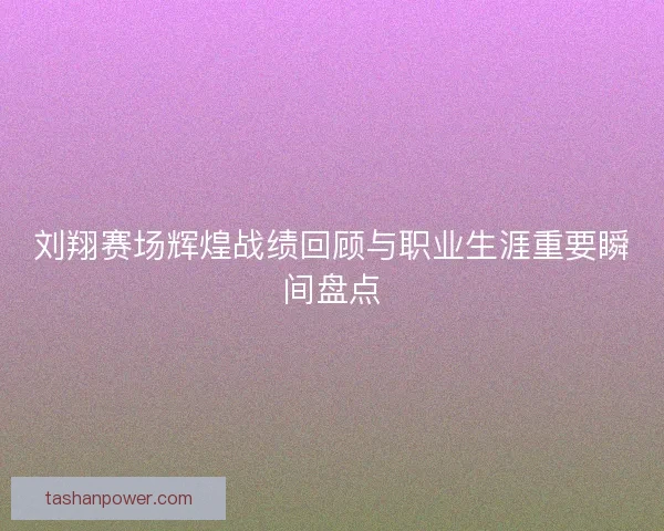 刘翔赛场辉煌战绩回顾与职业生涯重要瞬间盘点