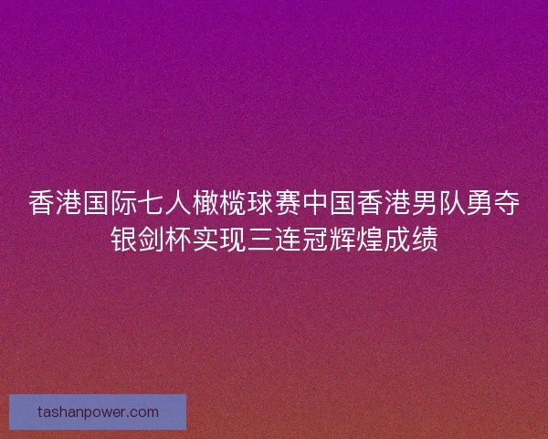 香港国际七人橄榄球赛中国香港男队勇夺银剑杯实现三连冠辉煌成绩 香港国际七人橄榄球赛中国香港男队勇夺银剑杯实现三连冠辉煌成绩
