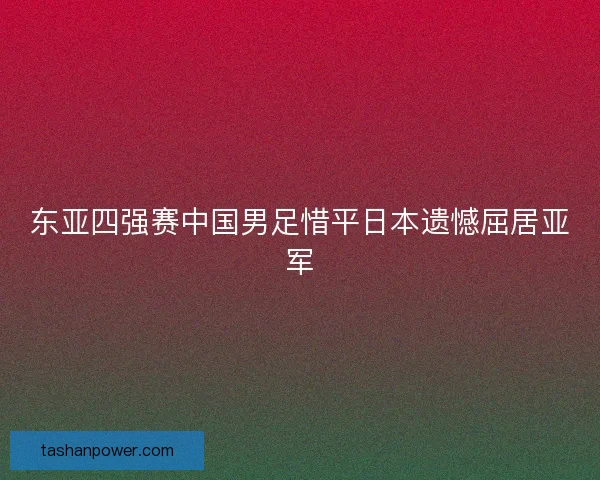 东亚四强赛中国男足惜平日本遗憾屈居亚军 东亚四强赛中国男足惜平日本遗憾屈居亚军