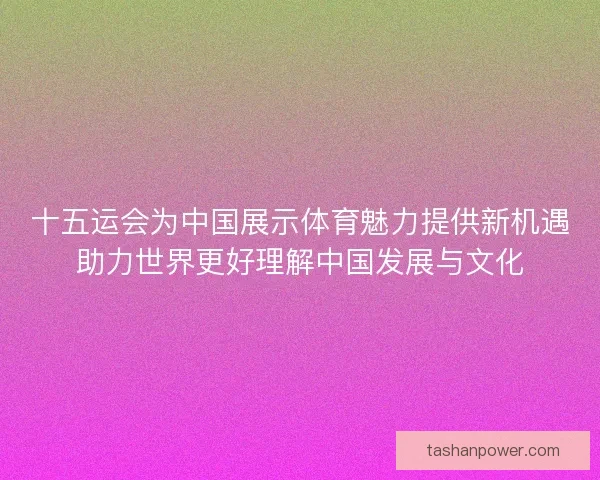 十五运会为中国展示体育魅力提供新机遇助力世界更好理解中国发展与文化 十五运会为中国展示体育魅力提供新机遇助力世界更好理解中国发展与文化