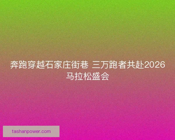 奔跑穿越石家庄街巷 三万跑者共赴2026马拉松盛会