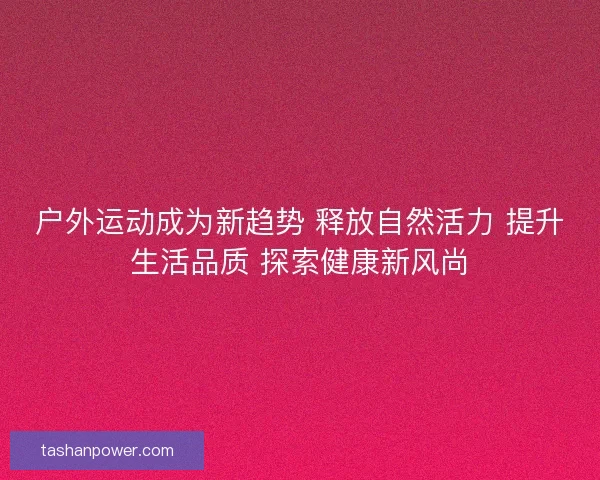 户外运动成为新趋势 释放自然活力 提升生活品质 探索健康新风尚