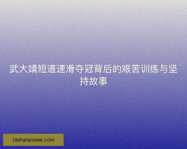 武大靖短道速滑夺冠背后的艰苦训练与坚持故事 武大靖短道速滑夺冠背后的艰苦训练与坚持故事