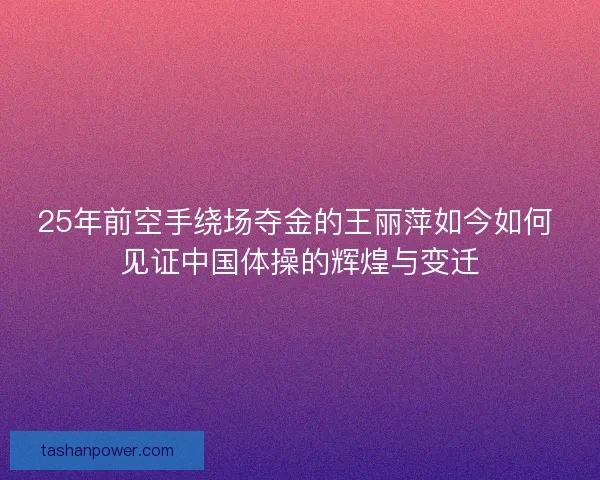 25年前空手绕场夺金的王丽萍如今如何 见证中国体操的辉煌与变迁 25年前空手绕场夺金的王丽萍如今如何 见证中国体操的辉煌与变迁