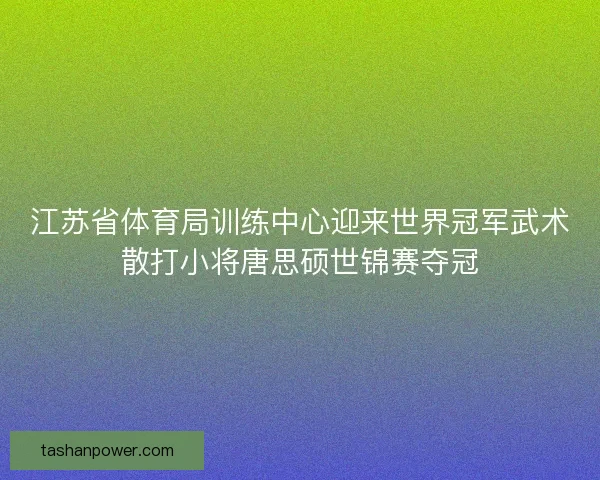 江苏省体育局训练中心迎来世界冠军武术散打小将唐思硕世锦赛夺冠 江苏省体育局训练中心迎来世界冠军武术散打小将唐思硕世锦赛夺冠