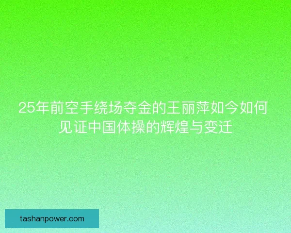 25年前空手绕场夺金的王丽萍如今如何 见证中国体操的辉煌与变迁 25年前空手绕场夺金的王丽萍如今如何 见证中国体操的辉煌与变迁