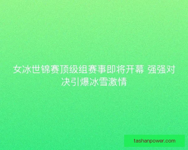 女冰世锦赛顶级组赛事即将开幕 强强对决引爆冰雪激情 女冰世锦赛顶级组赛事即将开幕 强强对决引爆冰雪激情