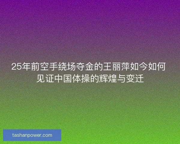 25年前空手绕场夺金的王丽萍如今如何 见证中国体操的辉煌与变迁