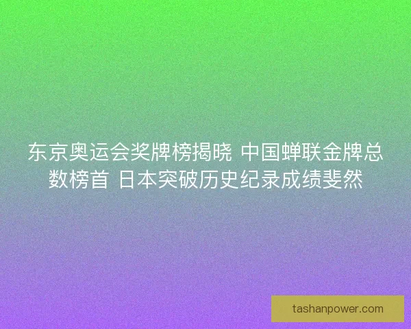 东京奥运会奖牌榜揭晓 中国蝉联金牌总数榜首 日本突破历史纪录成绩斐然