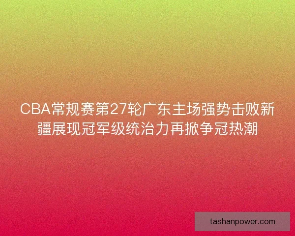 CBA常规赛第27轮广东主场强势击败新疆展现冠军级统治力再掀争冠热潮 CBA常规赛第27轮广东主场强势击败新疆展现冠军级统治力再掀争冠热潮