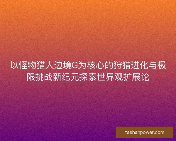 以怪物猎人边境G为核心的狩猎进化与极限挑战新纪元探索世界观扩展论 以怪物猎人边境G为核心的狩猎进化与极限挑战新纪元探索世界观扩展论