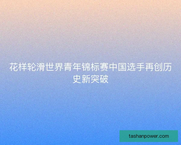花样轮滑世界青年锦标赛中国选手再创历史新突破