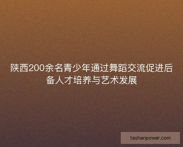 陕西200余名青少年通过舞蹈交流促进后备人才培养与艺术发展 陕西200余名青少年通过舞蹈交流促进后备人才培养与艺术发展