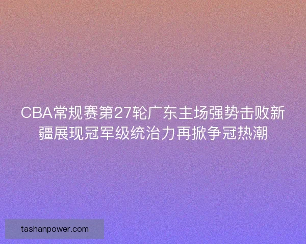 CBA常规赛第27轮广东主场强势击败新疆展现冠军级统治力再掀争冠热潮