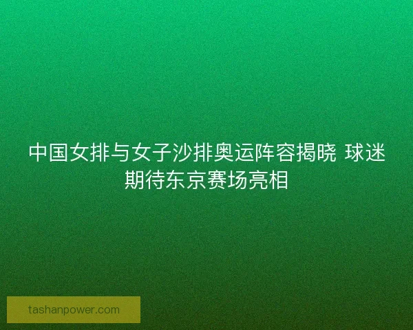 中国女排与女子沙排奥运阵容揭晓 球迷期待东京赛场亮相