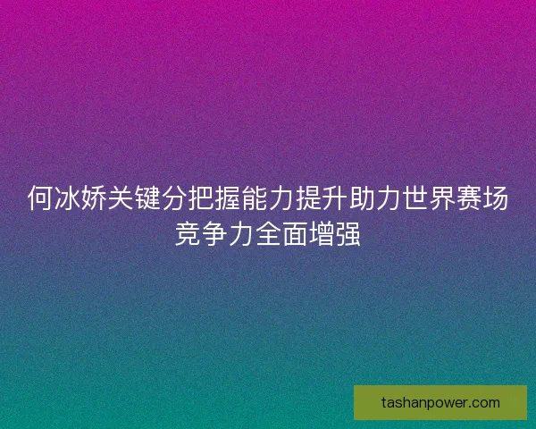 何冰娇关键分把握能力提升助力世界赛场竞争力全面增强 何冰娇关键分把握能力提升助力世界赛场竞争力全面增强