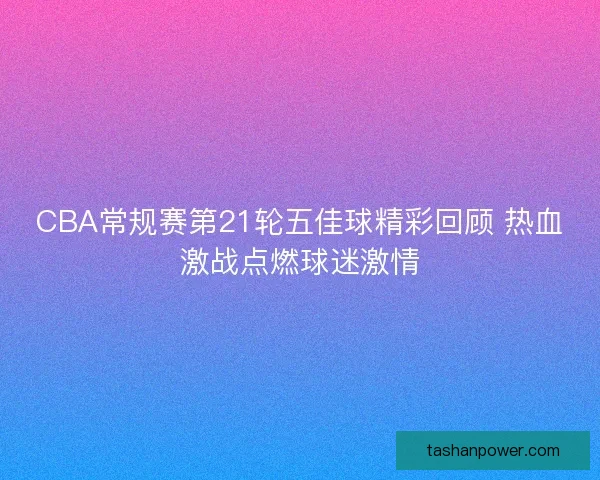 CBA常规赛第21轮五佳球精彩回顾 热血激战点燃球迷激情 CBA常规赛第21轮五佳球精彩回顾 热血激战点燃球迷激情